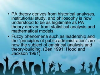 • PA theory derives from historical analyses,
institutional study, and philosophy is now
understood to be as legitimate as PA
theory derived from statistical analysis and
mathematical models.
• Fuzzy phenomena such as leadership and
the “principles of public administration” are
now the subject of empirical analysis and
theory-building. (Ben 1991; Hood and
Jackson 1991)
 