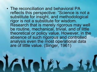 • The reconciliation and behavioral PA
reflects this perspective: “Science is not a
substitute for insight, and methodological
rigor is not a substitute for wisdom.
Research that is merely rigorous may well
be routine, mechanical, trivial, and of little
theoretical or policy value. However, in the
absence of such rigorous and controlled
analysis even the most operational data
are of little value. (Singer, 1961)
 