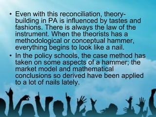 • Even with this reconciliation, theory-
building in PA is influenced by tastes and
fashions. There is always the law of the
instrument. When the theorists has a
methodological or conceptual hammer,
everything begins to look like a nail.
• In the policy schools, the case method has
taken on some aspects of a hammer; the
market model and mathematical
conclusions so derived have been applied
to a lot of nails lately.
 