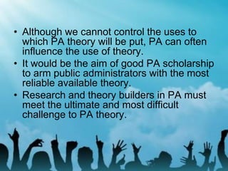 • Although we cannot control the uses to
which PA theory will be put, PA can often
influence the use of theory.
• It would be the aim of good PA scholarship
to arm public administrators with the most
reliable available theory.
• Research and theory builders in PA must
meet the ultimate and most difficult
challenge to PA theory.
 