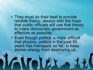 • They must do their best to provide
reliable theory, always with the hope
that public officials will use that theory
to make democratic government as
effective as possible.
• Even though politics is more difficult
that physics, politics in the past 50
years has managed, so far, to keep
atomic energy from destroying us.
 