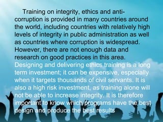 Training on integrity, ethics and anti-
corruption is provided in many countries around
the world, including countries with relatively high
levels of integrity in public administration as well
as countries where corruption is widespread.
However, there are not enough data and
research on good practices in this area.
Designing and delivering ethics training is a long
term investment; it can be expensive, especially
when it targets thousands of civil servants. It is
also a high risk investment, as training alone will
not be able to increase integrity. It is therefore
important to know which programs have the best
design and produce the best results
 