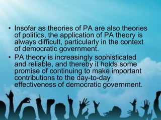 • Insofar as theories of PA are also theories
of politics, the application of PA theory is
always difficult, particularly in the context
of democratic government.
• PA theory is increasingly sophisticated
and reliable, and thereby it holds some
promise of continuing to make important
contributions to the day-to-day
effectiveness of democratic government.
 