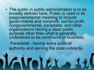 • The public in public administration is to be
broadly defined here. Public is used in its
pregovernmental meaning to include
governments and nonprofit, not-for-profit,
nongovernmental, parastatal, and other
organizations having a clear public
purpose other than what is generally
understood to be commerce or business.
Parastatal - having some political
authority and serving the state indirectly,
 