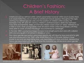  Childhood can be defined within certain parameters however within each society there
is an expectation the way an infant or adolescent should appear; throughout the ages
clothing has defined gender roles and the position of children within society. For
example in the 18th and 19th Century children’s clothed lacked a distinction between
masculine and feminine. Male and female children wore a form of “dress” referred to as
a robe or tunic. Even young babies were all clad in white cotton long dresses until they
were able to crawl, of which the length was shortened to calf length.
 In the late 1800’s young boys begun to wear knee length pants and vests with collared
shirts and young girls in remained in dresses or tunics.
 The colour-gender perception associated specifically with blue for boys and pink for girls
was only introduced in the 1940’s after World War II. Prior to this pink, being a closer
shade to red and red resembling Mars, was associated with boys and blue, representing
Venus was associated with girls. Over time this mandate has diluted and colour-gender
association is less prevalent.
www.fashion-history.lovetoknow.com www.fashion-history.lovetoknow.com Pinterest www.fashion-history.lovetoknow.com
 
