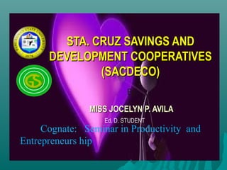 STA. CRUZ SAVINGS AND
      DEVELOPMENT COOPERATIVES
              (SACDECO)
                          By:
               MISS JOCELYN P. AVILA
                   Ed. D. STUDENT
     Cognate: Seminar in Productivity and
Entrepreneurs hip
 