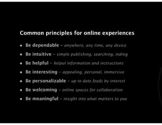 Common principles for online experiences

• Be dependable – anywhere, any time, any device
• Be intuitive – simple publishing, searching, inding
• Be helpful – helpul information and instructions
• Be interesting – appealing, personal, immersive
• Be personalizable – up to date feeds by interest
• Be welcoming – online spaces for collaboration
• Be meaningful – insight into what matters to you
 