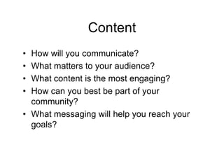 Content
• How will you communicate?
• What matters to your audience?
• What content is the most engaging?
• How can you best be part of your
  community?
• What messaging will help you reach your
  goals?
 