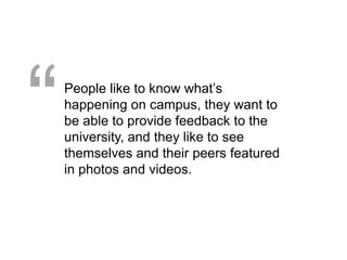 “   People like to know what’s
    happening on campus, they want to
    be able to provide feedback to the
    university, and they like to see
    themselves and their peers featured
    in photos and videos.
 