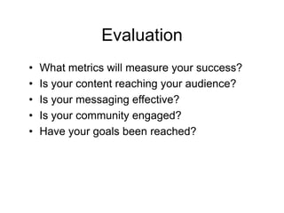 Evaluation
•   What metrics will measure your success?
•   Is your content reaching your audience?
•   Is your messaging effective?
•   Is your community engaged?
•   Have your goals been reached?
 