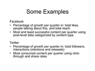 Some Examples
Facebook
• Percentage of growth per quarter in: total likes,
  people talking about this, and total reach
• Most and least successful content per quarter using
  post-level data categorized by content type

Twitter
• Percentage of growth per quarter in: total followers,
  interactions (mentions and retweets)
• Most consumed content per quarter using click-
  through and share rates
 