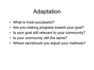 Adaptation
•   What is most successful?
•   Are you making progress toward your goal?
•   Is your goal still relevant to your community?
•   Is your community still the same?
•   Where can/should you adjust your methods?
 
