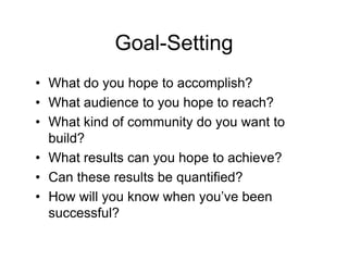 Goal-Setting
• What do you hope to accomplish?
• What audience to you hope to reach?
• What kind of community do you want to
  build?
• What results can you hope to achieve?
• Can these results be quantified?
• How will you know when you’ve been
  successful?
 