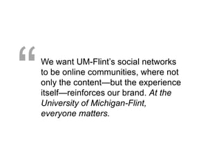 “   We want UM-Flint’s social networks
    to be online communities, where not
    only the content—but the experience
    itself—reinforces our brand. At the
    University of Michigan-Flint,
    everyone matters.
 
