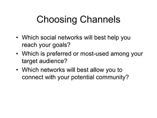 Choosing Channels
• Which social networks will best help you
  reach your goals?
• Which is preferred or most-used among your
  target audience?
• Which networks will best allow you to
  connect with your potential community?
 