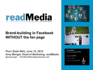 Brand-building in Facebook
WITHOUT the fan page


Penn State Web, June 12, 2012
Amy Mengel, Head of Marketing, readMedia
@amymengel   518-429-2780amy@readmedia.com
 