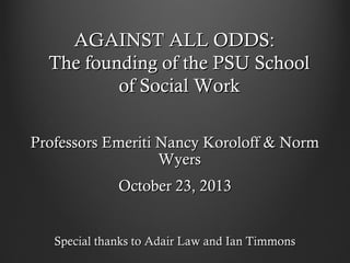 AGAINST ALL ODDS:
The founding of the PSU School
of Social Work
Professors Emeriti Nancy Koroloff & Norm
Wyers
October 23, 2013
Special thanks to Adair Law and Ian Timmons

 