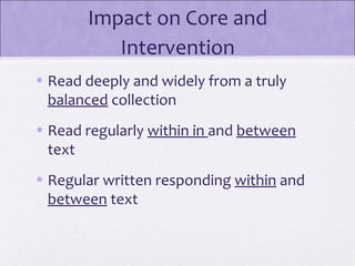 Impact on Core and
          Intervention
• Read deeply and widely from a truly
  balanced collection
• Read regularly within in and between
  text
• Regular written responding within and
  between text
 