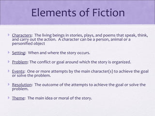Elements of Fiction
 Characters: The living beings in stories, plays, and poems that speak, think,
  and carry out the action. A character can be a person, animal or a
  personified object

 Setting: When and where the story occurs.

 Problem: The conflict or goal around which the story is organized.

 Events: One or more attempts by the main character(s) to achieve the goal
  or solve the problem.

 Resolution: The outcome of the attempts to achieve the goal or solve the
  problem.

 Theme: The main idea or moral of the story.

 
 
