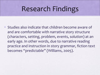 Research Findings

• Studies also indicate that children become aware of
  and are comfortable with narrative story structure
  (characters, setting, problem, events, solution) at an
  early age. In other words, due to narrative reading
  practice and instruction in story grammar, fiction text
  becomes “predictable” (Williams, 2005).
 