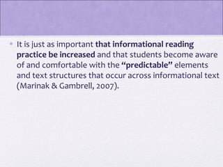 • It is just as important that informational reading 
  practice be increased and that students become aware
  of and comfortable with the “predictable” elements
  and text structures that occur across informational text
  (Marinak & Gambrell, 2007).
 