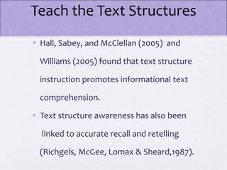 Teach the Text Structures
• Hall, Sabey, and McClellan (2005) and

  Williams (2005) found that text structure

  instruction promotes informational text

  comprehension.

• Text structure awareness has also been

  linked to accurate recall and retelling

  (Richgels, McGee, Lomax & Sheard,1987).
 