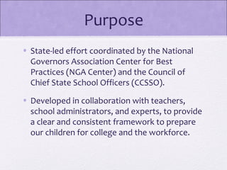 Purpose
• State-led effort coordinated by the National
  Governors Association Center for Best
  Practices (NGA Center) and the Council of
  Chief State School Officers (CCSSO).
• Developed in collaboration with teachers,
  school administrators, and experts, to provide
  a clear and consistent framework to prepare
  our children for college and the workforce.
 
