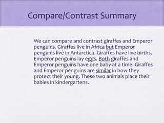 Compare/Contrast Summary

 We can compare and contrast giraffes and Emperor
 penguins. Giraffes live in Africa but Emperor
 penguins live in Antarctica. Giraffes have live births.
 Emperor penguins lay eggs. Both giraffes and
 Emperor penguins have one baby at a time. Giraffes
 and Emperor penguins are similar in how they
 protect their young. These two animals place their
 babies in kindergartens.
 