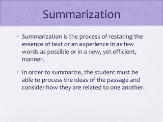 Summarization
• Summarization is the process of restating the
  essence of text or an experience in as few
  words as possible or in a new, yet efficient,
  manner.
• In order to summarize, the student must be
  able to process the ideas of the passage and
  consider how they are related to one another.
 