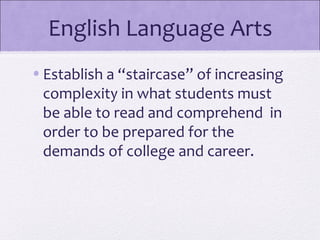 English Language Arts
• Establish a “staircase” of increasing
  complexity in what students must
  be able to read and comprehend in
  order to be prepared for the
  demands of college and career.
 