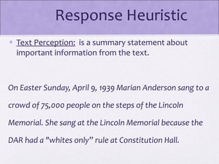 Response Heuristic
• Text Perception: is a summary statement about
  important information from the text.



On Easter Sunday, April 9, 1939 Marian Anderson sang to a

crowd of 75,000 people on the steps of the Lincoln

Memorial. She sang at the Lincoln Memorial because the

DAR had a "whites only” rule at Constitution Hall.
 