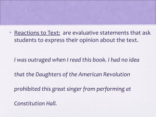 • Reactions to Text: are evaluative statements that ask
  students to express their opinion about the text.


  I was outraged when I read this book. I had no idea

  that the Daughters of the American Revolution

  prohibited this great singer from performing at

  Constitution Hall.
 