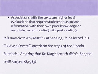 • Associations with the text: are higher level
    evaluations that require students to associate
    information with their own prior knowledge or
    associate current reading with past readings.

It is now clear why Martin Luther King, Jr. delivered his

“I Have a Dream” speech on the steps of the Lincoln

Memorial. Amazing that Dr. King’s speech didn't happen

until August 28,1963!
 