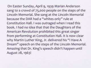 On Easter Sunday, April 9, 1939 Marian Anderson
sang to a crowd of 75,000 people on the steps of the
Lincoln Memorial. She sang at the Lincoln Memorial
because the DAR had a “whites only” rule at
Constitution Hall. I was outraged when I read this
book. I had no idea that that the Daughters of the
American Revolution prohibited this great singer
from performing at Constitution Hall. It is now clear
why Martin Luther King, Jr. delivered his “I Have A
Dream” speech on the steps of the Lincoln Memorial.
Amazing that Dr. King’s speech didn't happen until
August 28, 1963!
 