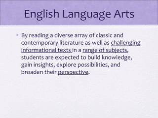 English Language Arts
• By reading a diverse array of classic and
  contemporary literature as well as challenging
  informational texts in a range of subjects,
  students are expected to build knowledge,
  gain insights, explore possibilities, and
  broaden their perspective.
 