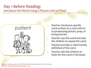 Day 1 Before Reading:
   Introduce the Word Using a Picture Card or Prop!



                                                                     1. Teacher introduces specific
                    patient                                             word written on a card with an
                                                                        accompanying picture, prop, or
                                                                        acting activity.
                                                                     2. Teacher says the word and asks
                                                                        the children to repeat the word.
                                                                     3. Teacher provides a child-friendly
                                                                        definition of the word.
                                                                     4. Teacher asks the children to
                                                                        listen for the word in the book.


Blamey, K. & Beauchat, K. (2011) Word Walk: Vocabulary Instruction for Young
Children. The Reading Teacher 65(1) pp. 71–75.
 