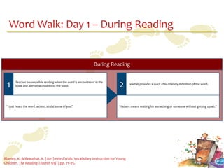Word Walk: Day 1 – During Reading


                                                                 During Reading


 1      Teacher pauses while reading when the word is encountered in the
        book and alerts the children to the word.                          2     Teacher provides a quick child-friendly definition of the word.




 “I just heard the word patient, so did some of you!”                      “Patient means waiting for something or someone without getting upset.”




Blamey, K. & Beauchat, K. (2011) Word Walk: Vocabulary Instruction for Young
Children. The Reading Teacher 65(1) pp. 71–75.
 