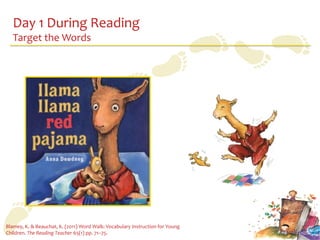 Day 1 During Reading
   Target the Words




Blamey, K. & Beauchat, K. (2011) Word Walk: Vocabulary Instruction for Young
Children. The Reading Teacher 65(1) pp. 71–75.
 