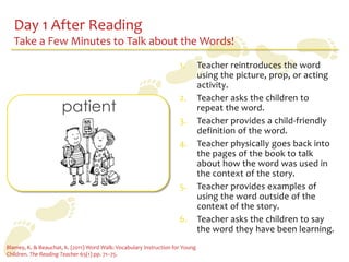 Day 1 After Reading
   Take a Few Minutes to Talk about the Words!
                                                                     1.        Teacher reintroduces the word
                                                                               using the picture, prop, or acting
                                                                               activity.
                                                                     2.        Teacher asks the children to
                      patient                                                  repeat the word.
                                                                     3.        Teacher provides a child-friendly
                                                                               definition of the word.
                                                                     4.        Teacher physically goes back into
                                                                               the pages of the book to talk
                                                                               about how the word was used in
                                                                               the context of the story.
                                                                     5.        Teacher provides examples of
                                                                               using the word outside of the
                                                                               context of the story.
                                                                     6.        Teacher asks the children to say
                                                                               the word they have been learning.
Blamey, K. & Beauchat, K. (2011) Word Walk: Vocabulary Instruction for Young
Children. The Reading Teacher 65(1) pp. 71–75.
 