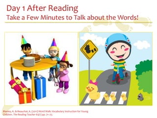 Day 1 After Reading
   Take a Few Minutes to Talk about the Words!




Blamey, K. & Beauchat, K. (2011) Word Walk: Vocabulary Instruction for Young
Children. The Reading Teacher 65(1) pp. 71–75.
 