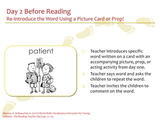 Day 2 Before Reading
   Re-Introduce the Word Using a Picture Card or Prop!




                      patient                                        1.        Teacher introduces specific
                                                                               word written on a card with an
                                                                               accompanying picture, prop, or
                                                                               acting activity from day one.
                                                                     2.        Teacher says word and asks the
                                                                               children to repeat the word.
                                                                     3.        Teacher invites the children to
                                                                               comment on the word.



Blamey, K. & Beauchat, K. (2011) Word Walk: Vocabulary Instruction for Young
Children. The Reading Teacher 65(1) pp. 71–75.
 