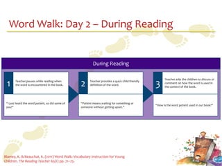 Word Walk: Day 2 – During Reading


                                                          During Reading

                                                                                                        Teacher asks the children to discuss or
 1      Teacher pauses while reading when
        the word is encountered in the book.      2     Teacher provides a quick child-friendly
                                                        definition of the word.                   3     comment on how the word is used in
                                                                                                        the context of the book.




 “I just heard the word patient, so did some of   “Patient means waiting for something or
                                                                                                  “How is the word patient used in our book?”
 you!”                                            someone without getting upset.”




Blamey, K. & Beauchat, K. (2011) Word Walk: Vocabulary Instruction for Young
Children. The Reading Teacher 65(1) pp. 71–75.
 