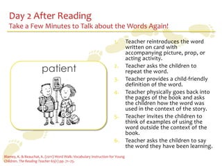 Day 2 After Reading
   Take a Few Minutes to Talk about the Words Again!

                                                                     1.        Teacher reintroduces the word
                                                                               written on card with
                                                                               accompanying picture, prop, or
                                                                               acting activity.

                       patient                                       2.        Teacher asks the children to
                                                                               repeat the word.
                                                                     3.        Teacher provides a child-friendly
                                                                               definition of the word.
                                                                     4.        Teacher physically goes back into
                                                                               the pages of the book and asks
                                                                               the children how the word was
                                                                               used in the context of the story.
                                                                     5.        Teacher invites the children to
                                                                               think of examples of using the
                                                                               word outside the context of the
                                                                               book.
                                                                     6.        Teacher asks the children to say
                                                                               the word they have been learning.
Blamey, K. & Beauchat, K. (2011) Word Walk: Vocabulary Instruction for Young
Children. The Reading Teacher 65(1) pp. 71–75.
 