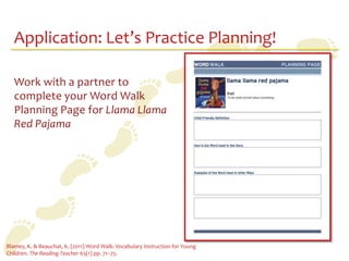 Application: Let’s Practice Planning!

   Work with a partner to
   complete your Word Walk
   Planning Page for Llama Llama
   Red Pajama




Blamey, K. & Beauchat, K. (2011) Word Walk: Vocabulary Instruction for Young
Children. The Reading Teacher 65(1) pp. 71–75.
 