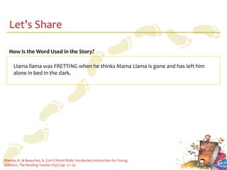 Let’s Share

   How is the Word Used in the Story?

     Llama llama was FRETTING when he thinks Mama Llama is gone and has left him
     alone in bed in the dark.




Blamey, K. & Beauchat, K. (2011) Word Walk: Vocabulary Instruction for Young
Children. The Reading Teacher 65(1) pp. 71–75.
 