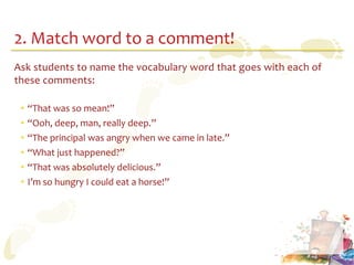 2. Match word to a comment!
Ask students to name the vocabulary word that goes with each of
these comments:

 •   “That was so mean!”
 •   “Ooh, deep, man, really deep.”
 •   “The principal was angry when we came in late.”
 •   “What just happened?”
 •   “That was absolutely delicious.”
 •   I’m so hungry I could eat a horse!”
 