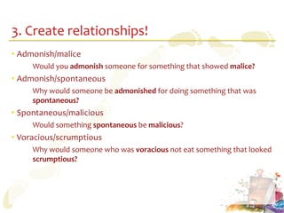 3. Create relationships!
• Admonish/malice
     Would you admonish someone for something that showed malice?
• Admonish/spontaneous
     Why would someone be admonished for doing something that was
     spontaneous?
• Spontaneous/malicious
     Would something spontaneous be malicious?
• Voracious/scrumptious
     Why would someone who was voracious not eat something that looked
     scrumptious?
 