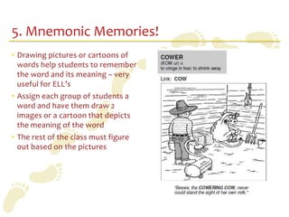 5. Mnemonic Memories!
• Drawing pictures or cartoons of
  words help students to remember
  the word and its meaning – very
  useful for ELL’s
• Assign each group of students a
  word and have them draw 2
  images or a cartoon that depicts
  the meaning of the word
• The rest of the class must figure
  out based on the pictures
 