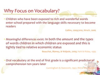 Why Focus on Vocabulary?
• Children who have been exposed to rich and wonderful words
  enter school prepared with the language skills necessary to become
  readers
                                                     Collins, 2009;2010, Hirsch, 2006



• Meaningful differences exist: In both the amount and the types
 of words children in which children are exposed and this is
 tightly tied to relative economic status
                              Beauchat, Blamey, & Walpole, 2009; Hart & Risley, 1995



• Oral vocabulary at the end of first grade is a significant predictor of
  comprehension ten years later
                                  Cunningham & Stanovich, 1997; IRA & NAEYC, 1998
 