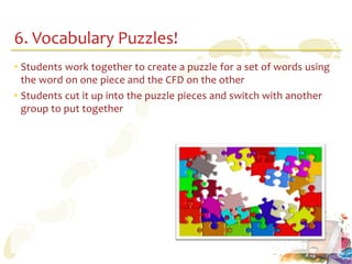 6. Vocabulary Puzzles!
• Students work together to create a puzzle for a set of words using
  the word on one piece and the CFD on the other
• Students cut it up into the puzzle pieces and switch with another
  group to put together
 